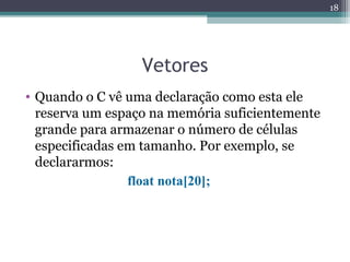 Vetores
• Quando o C vê uma declaração como esta ele
reserva um espaço na memória suficientemente
grande para armazenar o número de células
especificadas em tamanho. Por exemplo, se
declararmos:
float nota[20];
18
 