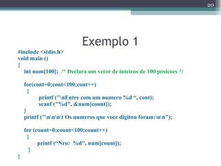 Exemplo 1
#include <stdio.h>
void main ()
{
int num[100]; /* Declara um vetor de inteiros de 100 posicoes */
for(cont=0;cont<100;cont++)
{
printf ("nEntre com um numero %d “, cont);
scanf ("%d", &num[count]);
}
printf ("nnnt Os numeros que voce digitou foram:nn");
for (count=0;count<100;count++)
{
printf (“Nro: %d", num[count]);
}
}
20
 