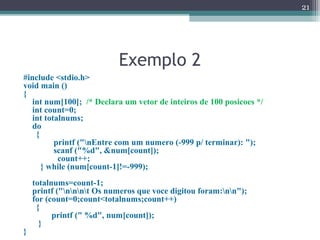 Exemplo 2
#include <stdio.h>
void main ()
{
int num[100]; /* Declara um vetor de inteiros de 100 posicoes */
int count=0;
int totalnums;
do
{
printf ("nEntre com um numero (-999 p/ terminar): ");
scanf ("%d", &num[count]);
count++;
} while (num[count-1]!=-999);
totalnums=count-1;
printf ("nnnt Os numeros que voce digitou foram:nn");
for (count=0;count<totalnums;count++)
{
printf (" %d", num[count]);
}
}
21
 