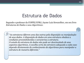 Estrutura de Dados
Segundo o professor da COPPE/UFRJ, Jayme Luiz Szwarcfiter, em seu livro
Estruturas de Dados e seus Algoritmos:
“As estruturas diferem uma das outras pela disposição ou manipulação
de seus dados. A disposição de dados em uma estrutura obedece a
condições preestabelecidas e caracteriza a estrutura.
O estudo de estrutura de dados não pode ser desvinculado de seus
aspectos algoritmos. A escolha certa da estrutura adequada a cada caso
depende diretamente do conhecimento de algoritmos para manipular a
estrutura de maneira diferente.”
23
 
