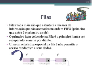 Filas
• Filas nada mais são que estruturas lineares de
informação que são acessadas na ordem FIFO (primeiro
que entra é o primeiro a sair).
• O primeiro item colocado na Fila é o primeiro item a ser
recuperado, e assim por diante.
• Uma característica especial da fila é não permitir o
acesso randômico a seus dados.
26
1° 2° 3°
 