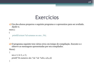 Exercícios
1) Um dos alunos preparou o seguinte programa e o apresentou para ser avaliado.
Ajude-0.
main{}
(
printf(Existem %d semanas no ano., 56);
)
2) O programa seguinte tem vários erros em tempo de compilação. Execute-o e
observe as mensagens apresentadas por seu compilador.
Main()
{
int a=1; b=2, c=3;
printf(“Os numeros são: %d %d %dn, a,b,c,d)
}
28
 