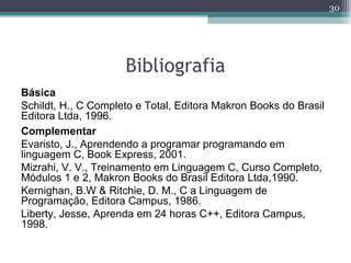 Bibliografia
Básica
Schildt, H., C Completo e Total, Editora Makron Books do Brasil
Editora Ltda, 1996.
Complementar
Evaristo, J., Aprendendo a programar programando em
linguagem C, Book Express, 2001.
Mizrahi, V. V., Treinamento em Linguagem C, Curso Completo,
Módulos 1 e 2, Makron Books do Brasil Editora Ltda,1990.
Kernighan, B.W & Ritchie, D. M., C a Linguagem de
Programação, Editora Campus, 1986.
Liberty, Jesse, Aprenda em 24 horas C++, Editora Campus,
1998.
30
 