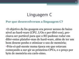 Linguagem C
Por que desenvolveram a linguagem C?
•O objetivo da lin­guagem era prover acesso de baixo
nível ao hard­ware (CPU, I/Os e per­iféri­cos), pre­
cisava ser portável para que o SO pudesse rodar em
difer­entes platafor­mas de hard­ware, além de ter um
bom desem­penho e otimizar o uso de memória;
•Prin­ci­pal­mente numa época em que estavam
começando a sur­gir as primeiras CPUs, e o preço por
byte de memória era carís­simo.
4
 