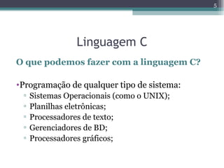 Linguagem C
O que podemos fazer com a linguagem C?
•Programação de qualquer tipo de sistema:
▫ Sistemas Operacionais (como o UNIX);
▫ Planilhas eletrônicas;
▫ Processadores de texto;
▫ Gerenciadores de BD;
▫ Processadores gráficos;
5
 