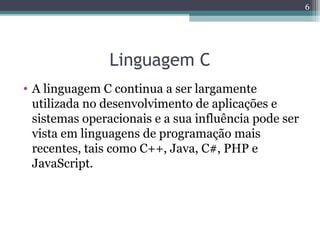 Linguagem C
• A linguagem C continua a ser largamente
utilizada no desenvolvimento de aplicações e
sistemas operacionais e a sua influência pode ser
vista em linguagens de programação mais
recentes, tais como C++, Java, C#, PHP e
JavaScript.
6
 