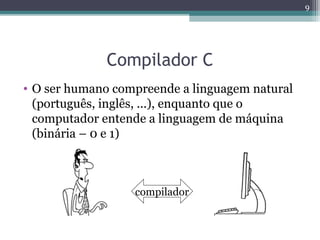 Compilador C
• O ser humano compreende a linguagem natural
(português, inglês, ...), enquanto que o
computador entende a linguagem de máquina
(binária – 0 e 1)
9
compilador
 