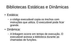 Bibliotecas Estáticas e Dinâmicas 
● Estática: 
– o código executável copia os trechos com 
instruções que utiliza. O executável pode ficar 
grande. 
● Dinâmica: 
– A linkagem ocorre em tempo de execução. O 
executável acessa a biblioteca durante as 
chamadas de funções. 
 
