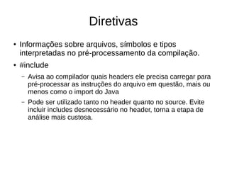 Diretivas 
● Informações sobre arquivos, símbolos e tipos 
interpretadas no pré-processamento da compilação. 
● #include 
– Avisa ao compilador quais headers ele precisa carregar para 
pré-processar as instruções do arquivo em questão, mais ou 
menos como o import do Java 
– Pode ser utilizado tanto no header quanto no source. Evite 
incluir includes desnecessário no header, torna a etapa de 
análise mais custosa. 
 