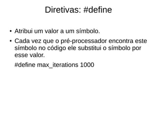 Diretivas: #define 
● Atribui um valor a um símbolo. 
● Cada vez que o pré-processador encontra este 
símbolo no código ele substitui o símbolo por 
esse valor. 
#define max_iterations 1000 
 