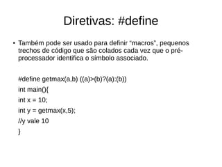 Diretivas: #define 
● Também pode ser usado para definir “macros”, pequenos 
trechos de código que são colados cada vez que o pré-processador 
identifica o símbolo associado. 
#define getmax(a,b) ((a)>(b)?(a):(b)) 
int main(){ 
int x = 10; 
int y = getmax(x,5); 
//y vale 10 
} 
 