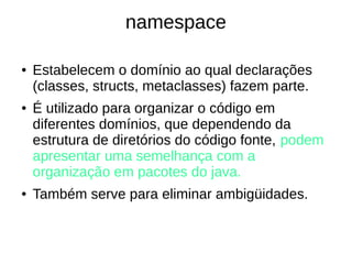 namespace 
● Estabelecem o domínio ao qual declarações 
(classes, structs, metaclasses) fazem parte. 
● É utilizado para organizar o código em 
diferentes domínios, que dependendo da 
estrutura de diretórios do código fonte, podem 
apresentar uma semelhança com a 
organização em pacotes do java. 
● Também serve para eliminar ambigüidades. 
 