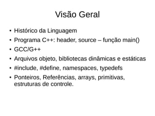 Visão Geral 
● Histórico da Linguagem 
● Programa C++: header, source – função main() 
● GCC/G++ 
● Arquivos objeto, bibliotecas dinâmicas e estáticas 
● #include, #define, namespaces, typedefs 
● Ponteiros, Referências, arrays, primitivas, 
estruturas de controle. 
 