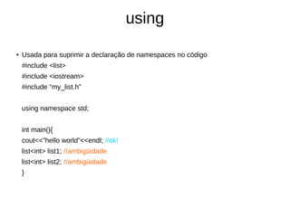 using 
● Usada para suprimir a declaração de namespaces no código 
#include <list> 
#include <iostream> 
#include “my_list.h” 
using namespace std; 
int main(){ 
cout<<”hello world”<<endl; //ok! 
list<int> list1; //ambigüidade 
list<int> list2; //ambigüidade 
} 
 