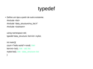 typedef 
● Define um tipo a partir de outro existente. 
#include <list> 
#include “data_structure/my_list.h” 
#include <iostream> 
using namespace std; 
typedef data_structure::list<int> mylist; 
int main(){ 
cout<<”hello world”<<endl; //ok! 
list<int> list1; //ok - std::list 
mylist list2; //ok - data_structure::list 
} 
 