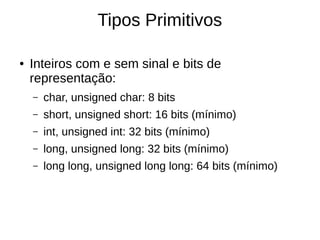 Tipos Primitivos 
● Inteiros com e sem sinal e bits de 
representação: 
– char, unsigned char: 8 bits 
– short, unsigned short: 16 bits (mínimo) 
– int, unsigned int: 32 bits (mínimo) 
– long, unsigned long: 32 bits (mínimo) 
– long long, unsigned long long: 64 bits (mínimo) 
 