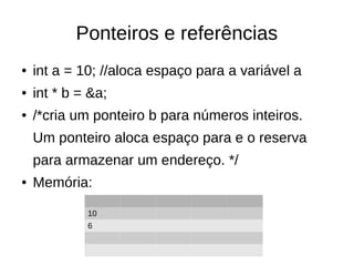 Ponteiros e referências 
● int a = 10; //aloca espaço para a variável a 
● int * b = &a; 
● /*cria um ponteiro b para números inteiros. 
Um ponteiro aloca espaço para e o reserva 
para armazenar um endereço. */ 
● Memória: 
10 
6 
 