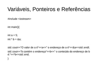 Variáveis, Ponteiros e Referências 
#include <iostream> 
int main(){ 
int a = 5; 
int * b = &a; 
std::cout<<”O valor de a é”<<a<<” o endereço de a é“<<&a<<std::endl; 
std::cout<<”b contém o endereço”<<b<<” o conteúdo do endereço de b 
é:”<<*b<<std::end; 
} 
 