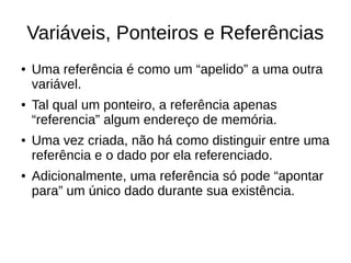 Variáveis, Ponteiros e Referências 
● Uma referência é como um “apelido” a uma outra 
variável. 
● Tal qual um ponteiro, a referência apenas 
“referencia” algum endereço de memória. 
● Uma vez criada, não há como distinguir entre uma 
referência e o dado por ela referenciado. 
● Adicionalmente, uma referência só pode “apontar 
para” um único dado durante sua existência. 
 