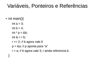 Variáveis, Ponteiros e Referências 
● int main(){ 
int a = 3; 
int b = 4; 
int * p = &b; 
int & r = b; 
r += 2; // b agora vale 6 
p = &a; // p aponta para “a” 
r = a; // b agora vale 3; r ainda referencia b. 
} 
 