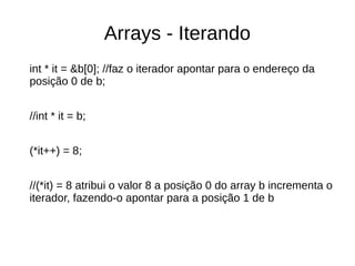 Arrays - Iterando 
int * it = &b[0]; //faz o iterador apontar para o endereço da 
posição 0 de b; 
//int * it = b; 
(*it++) = 8; 
//(*it) = 8 atribui o valor 8 a posição 0 do array b incrementa o 
iterador, fazendo-o apontar para a posição 1 de b 
 