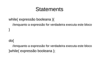 Statements 
while( expressão booleana ){ 
//enquanto a expressão for verdadeira executa este bloco 
} 
do{ 
//enquanto a expressão for verdadeira executa este bloco 
}while( expressão booleana ); 
 
