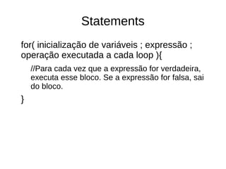 Statements 
for( inicialização de variáveis ; expressão ; 
operação executada a cada loop ){ 
//Para cada vez que a expressão for verdadeira, 
executa esse bloco. Se a expressão for falsa, sai 
do bloco. 
} 
 