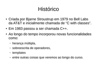 Histórico 
● Criada por Bjarne Stroustrup em 1979 no Bell Labs 
da AT&T e inicialmente chamada de “C with classes”. 
● Em 1983 passou a ser chamada C++. 
● Ao longo do tempo incorporou novas funcionalidades 
como: 
– herança múltipla, 
– sobreescrita de operadores, 
– templates 
– entre outras coisas que veremos ao longo do curso. 
 