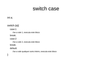 switch case 
int a; 
switch (a){ 
case:1 
//se a vale 1, executa este bloco 
break; 
case:2 
//se a vale 2, executa este bloco 
break; 
default: 
//se a vale qualquer outro inteiro, executa este bloco 
} 
