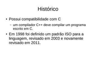 Histórico 
● Possui compatibilidade com C 
– um compilador C++ deve compilar um programa 
escrito em C. 
● Em 1998 foi definido um padrão ISO para a 
linguagem, revisado em 2003 e novamente 
revisado em 2011. 
 