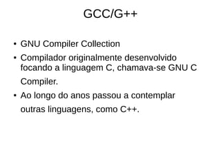 GCC/G++ 
● GNU Compiler Collection 
● Compilador originalmente desenvolvido 
focando a linguagem C, chamava-se GNU C 
Compiler. 
● Ao longo do anos passou a contemplar 
outras linguagens, como C++. 
 