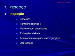 EXAME DO PESCOÇO



7. PESCOÇO

■   Inspeção
       ■   Simetria;
       ■   Tamanho (biotipo);
       ■   Movimentos- amplitudes
       ■   Pulsações visíveis
       ■   Abaulamentos- glândulas e gânglios
       ■   Depressões
 
