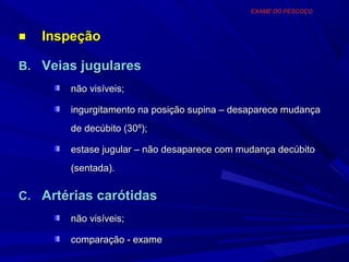 EXAME DO PESCOÇO



■   Inspeção

B. Veias jugulares
       não visíveis;

       ingurgitamento na posição supina – desaparece mudança
       de decúbito (30º);

       estase jugular – não desaparece com mudança decúbito
       (sentada).

C. Artérias carótidas
       não visíveis;

       comparação - exame
 