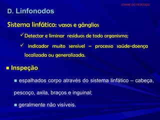EXAME DO PESCOÇO

D. Linfonodos

Sistema linfático: vasos e gânglios
     Detectar e liminar resíduos de todo organismo;
     indicador muito sensível – processo saúde-doença
      localizada ou generalizada.

■ Inspeção

  ■ espalhados corpo através do sistema linfático – cabeça,

  pescoço, axila, braços e inguinal;

  ■ geralmente não visíveis.
 