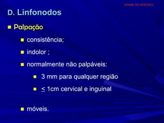EXAME DO PESCOÇO


D. Linfonodos
■ Palpação
   ■ consistência;
   ■ indolor ;
   ■ normalmente não palpáveis:
       ■ 3 mm para qualquer região

       ■ < 1cm cervical e inguinal


   ■ móveis.
 