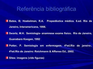 Referência bibliográfica
Bates, B; Hoekelman, R.A.        Propedêutica médica. 6.ed. Rio de

Janeiro, Interamericana, 1998.

Swartz, M.H. Semiologia- anamnese exame físico. Rio de Janeiro,

Guanabara Koogan, 1992

Potter, P. Semiologia em enfermagem. 4ªed.Rio de janeiro:.

4ªed.Rio de Janeiro: Reichmann & Affonso Ed., 2002.

Sites: imagens (vide figuras)
 