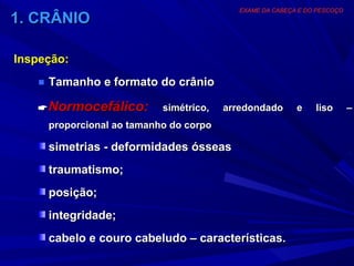 EXAME DA CABEÇA E DO PESCOÇO
1. CRÂNIO

Inspeção:
   ■ Tamanho e formato do crânio

    Normocefálico:        simétrico,   arredondado      e    liso       –
     proporcional ao tamanho do corpo

     simetrias - deformidades ósseas
     traumatismo;
     posição;
     integridade;
     cabelo e couro cabeludo – características.
 