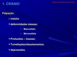 EXAME DA CABEÇA E DO PESCOÇO
1. CRÂNIO

Palpação:

    ■ Indolor

      deformidades ósseas:
                – Macrcefalia

                – Microcefalia

      Protusões – ósseas;

      Tumefações/abaulamentos;

      depressões.
 