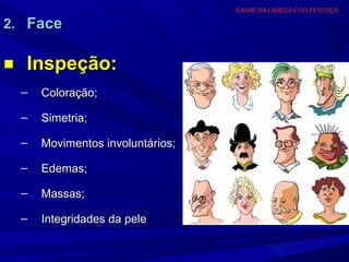 EXAME DA CABEÇA E DO PESCOÇO

2. Face

■ Inspeção:
  –   Coloração;

  –   Simetria;

  –   Movimentos involuntários;

  –   Edemas;

  –   Massas;

  –   Integridades da pele
 