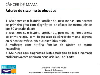 CÂNCER DE MAMA
Fatores de risco muito elevado:
1- Mulheres com história familiar de, pelo menos, um parente
de primeiro grau com diagnóstico de câncer de mama, abaixo
dos 50 anos de idade;
2- Mulheres com história familiar de, pelo menos, um parente
de primeiro grau com diagnóstico de câncer de mama bilateral
ou câncer de ovário, em qualquer faixa etária;
3- Mulheres com história familiar de câncer de mama
masculino;
4- Mulheres com diagnóstico histopatológico de lesão mamária
proliferativa com atipia ou neoplasia lobular in situ.
Saúde da Mulher • Profa. Dra. Carla Marins
 
