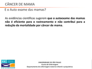 CÂNCER DE MAMA
E o Auto exame das mamas?
As evidências científicas sugerem que o autoexame das mamas
não é eficiente para o rastreamento e não contribui para a
redução da mortalidade por câncer de mama.
Saúde da Mulher • Profa. Dra. Carla Marins
 