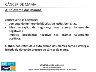 CÂNCER DE MAMA
Auto exame das mamas:
consequências negativas:
- aumento do número de biópsias de lesões benignas,
- falsa sensação de segurança nos exames falsamente
negativos e
- impacto psicológico negativo nos exames falsamente
positivos.
O INCA não estimula o auto exame das mamas como estratégia
isolada de detecção precoce do câncer de mama.
Saúde da Mulher • Profa. Dra. Carla Marins
 