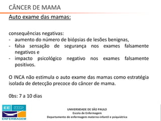 CÂNCER DE MAMA
Auto exame das mamas:
consequências negativas:
- aumento do número de biópsias de lesões benignas,
- falsa sensação de segurança nos exames falsamente
negativos e
- impacto psicológico negativo nos exames falsamente
positivos.
O INCA não estimula o auto exame das mamas como estratégia
isolada de detecção precoce do câncer de mama.
0bs: 7 a 10 dias
Saúde da Mulher • Profa. Dra. Carla Marins
 