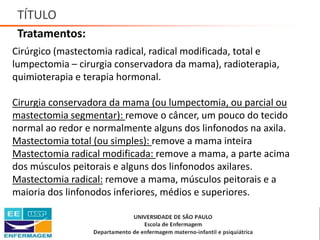 TÍTULO
Tratamentos:
Cirúrgico (mastectomia radical, radical modificada, total e
lumpectomia – cirurgia conservadora da mama), radioterapia,
quimioterapia e terapia hormonal.
Cirurgia conservadora da mama (ou lumpectomia, ou parcial ou
mastectomia segmentar): remove o câncer, um pouco do tecido
normal ao redor e normalmente alguns dos linfonodos na axila.
Mastectomia total (ou simples): remove a mama inteira
Mastectomia radical modificada: remove a mama, a parte acima
dos músculos peitorais e alguns dos linfonodos axilares.
Mastectomia radical: remove a mama, músculos peitorais e a
maioria dos linfonodos inferiores, médios e superiores.
Saúde da Mulher • Profa. Dra. Carla Marins
 