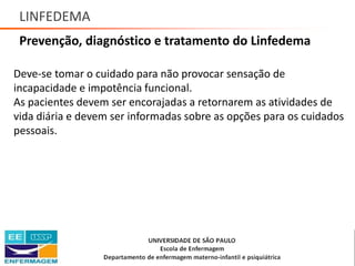 LINFEDEMA
Prevenção, diagnóstico e tratamento do Linfedema
Deve-se tomar o cuidado para não provocar sensação de
incapacidade e impotência funcional.
As pacientes devem ser encorajadas a retornarem as atividades de
vida diária e devem ser informadas sobre as opções para os cuidados
pessoais.
Saúde da Mulher • Profa. Dra. Carla Marins
 