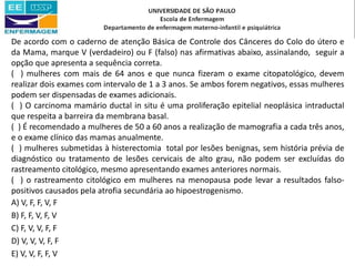 De acordo com o caderno de atenção Básica de Controle dos Cânceres do Colo do útero e
da Mama, marque V (verdadeiro) ou F (falso) nas afirmativas abaixo, assinalando, seguir a
opção que apresenta a sequência correta.
( ) mulheres com mais de 64 anos e que nunca fizeram o exame citopatológico, devem
realizar dois exames com intervalo de 1 a 3 anos. Se ambos forem negativos, essas mulheres
podem ser dispensadas de exames adicionais.
( ) O carcinoma mamário ductal in situ é uma proliferação epitelial neoplásica intraductal
que respeita a barreira da membrana basal.
( ) É recomendado a mulheres de 50 a 60 anos a realização de mamografia a cada três anos,
e o exame clínico das mamas anualmente.
( ) mulheres submetidas à histerectomia total por lesões benignas, sem história prévia de
diagnóstico ou tratamento de lesões cervicais de alto grau, não podem ser excluídas do
rastreamento citológico, mesmo apresentando exames anteriores normais.
( ) o rastreamento citológico em mulheres na menopausa pode levar a resultados falso-
positivos causados pela atrofia secundária ao hipoestrogenismo.
A) V, F, F, V, F
B) F, F, V, F, V
C) F, V, V, F, F
D) V, V, V, F, F
E) V, V, F, F, V
 