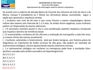 De acordo com o caderno de atenção Básica de Controle dos Cânceres do Colo do útero e da
Mama, marque V (verdadeiro) ou F (falso) nas afirmativas abaixo, assinalando, seguir a
opção que apresenta a sequência correta.
( ) mulheres com mais de 64 anos e que nunca fizeram o exame citopatológico, devem
realizar dois exames com intervalo de 1 a 3 anos. Se ambos forem negativos, essas mulheres
podem ser dispensadas de exames adicionais.
( ) O carcinoma mamário ductal in situ é uma proliferação epitelial neoplásica intraductal
que respeita a barreira da membrana basal.
( ) É recomendado a mulheres de 50 a 60 anos a realização de mamografia a cada três anos,
e o exame clínico das mamas anualmente.
( ) mulheres submetidas à histerectomia total por lesões benignas, sem história prévia de
diagnóstico ou tratamento de lesões cervicais de alto grau, não podem ser excluídas do
rastreamento citológico, mesmo apresentando exames anteriores normais.
( ) o rastreamento citológico em mulheres na menopausa pode levar a resultados falso-
positivos causados pela atrofia secundária ao hipoestrogenismo.
A) V, F, F, V, F
B) F, F, V, F, V
C) F, V, V, F, F
D) V, V, V, F, F
E) V, V, F, F, V
 