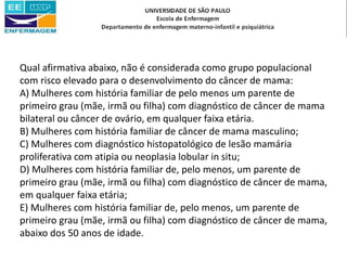 Qual afirmativa abaixo, não é considerada como grupo populacional
com risco elevado para o desenvolvimento do câncer de mama:
A) Mulheres com história familiar de pelo menos um parente de
primeiro grau (mãe, irmã ou filha) com diagnóstico de câncer de mama
bilateral ou câncer de ovário, em qualquer faixa etária.
B) Mulheres com história familiar de câncer de mama masculino;
C) Mulheres com diagnóstico histopatológico de lesão mamária
proliferativa com atipia ou neoplasia lobular in situ;
D) Mulheres com história familiar de, pelo menos, um parente de
primeiro grau (mãe, irmã ou filha) com diagnóstico de câncer de mama,
em qualquer faixa etária;
E) Mulheres com história familiar de, pelo menos, um parente de
primeiro grau (mãe, irmã ou filha) com diagnóstico de câncer de mama,
abaixo dos 50 anos de idade.
 