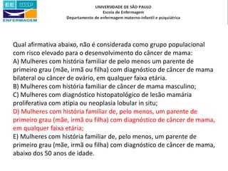 Qual afirmativa abaixo, não é considerada como grupo populacional
com risco elevado para o desenvolvimento do câncer de mama:
A) Mulheres com história familiar de pelo menos um parente de
primeiro grau (mãe, irmã ou filha) com diagnóstico de câncer de mama
bilateral ou câncer de ovário, em qualquer faixa etária.
B) Mulheres com história familiar de câncer de mama masculino;
C) Mulheres com diagnóstico histopatológico de lesão mamária
proliferativa com atipia ou neoplasia lobular in situ;
D) Mulheres com história familiar de, pelo menos, um parente de
primeiro grau (mãe, irmã ou filha) com diagnóstico de câncer de mama,
em qualquer faixa etária;
E) Mulheres com história familiar de, pelo menos, um parente de
primeiro grau (mãe, irmã ou filha) com diagnóstico de câncer de mama,
abaixo dos 50 anos de idade.
 