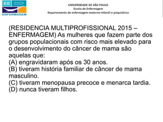 (RESIDENCIA MULTIPROFISSIONAL 2015 –
ENFERMAGEM) As mulheres que fazem parte dos
grupos populacionais com risco mais elevado para
o desenvolvimento do câncer de mama são
aquelas que:
(A) engravidaram após os 30 anos.
(B) tiveram história familiar de câncer de mama
masculino.
(C) tiveram menopausa precoce e menarca tardia.
(D) nunca tiveram filhos.
 